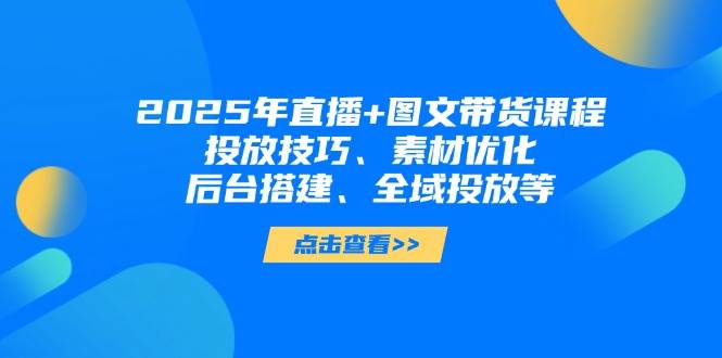 2025年短视频图文带货+直播带货：投放技巧、素材优化、后台搭建、全域投放等-轻创星球网