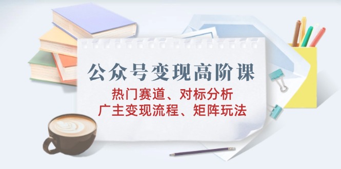 公众号变现高阶课：热门赛道、对标分析、广告主变现流程、矩阵玩法-轻创星球网