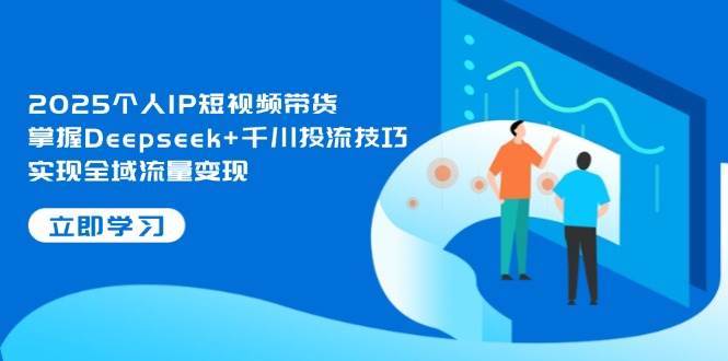 2025个人IP短视频带货，掌握Deepseek+千川投流技巧，实现全域流量变现-轻创星球网