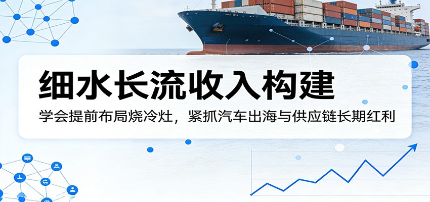 付费文章：细水长流收入构建，学会提前布局烧冷灶，紧抓汽车出海与供应链长期红利-轻创星球网