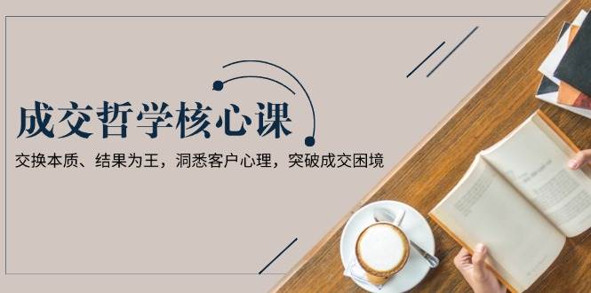 成交哲学课，交换本质、结果为王，洞悉客户心理，突破成交困境-轻创星球网