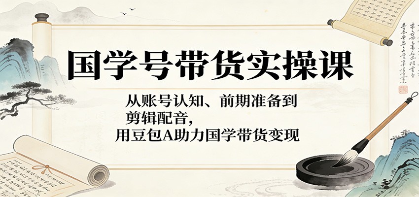 国学号带货实操课：从账号认知、前期准备到剪辑配音，用豆包AI助力国学带货变现-轻创星球网