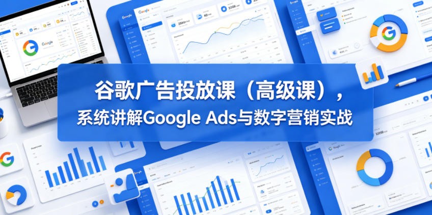谷歌广告投放课(高级课)，系统讲解Google Ads与数字营销实战-轻创星球网