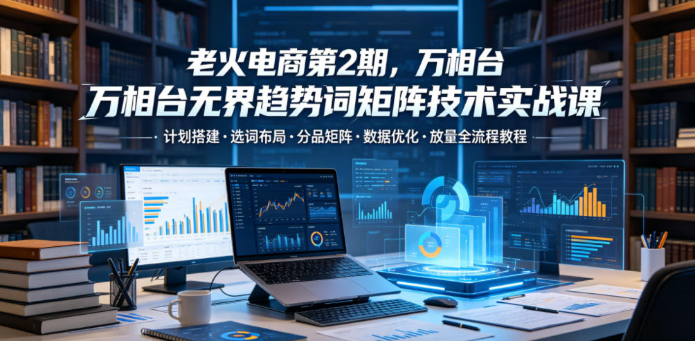 老火电商第2期，万相台无界趋势词矩阵技术实战课，计划搭建・选词布局・分品矩阵・数据优化・放量全流程教程-轻创星球网