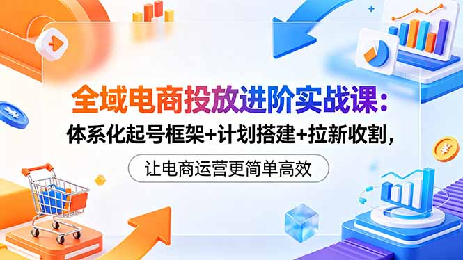 全域电商投放进阶实战课：体系化起号框架+计划搭建+拉新收割，让电商运营更简单高效-轻创星球网