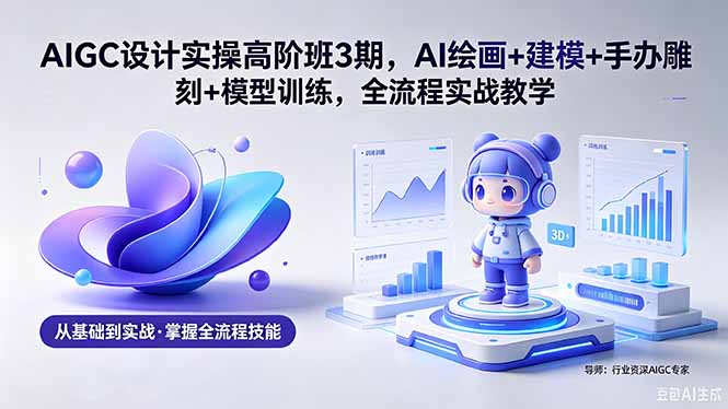 AIGC 设计实操高阶班3期，AI绘画+建模+手办雕刻+模型训练，全流程实战教学(附软件+素材-轻创星球网