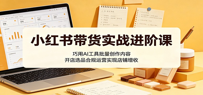 小红书带货实战进阶课：巧用AI工具批量创作内容，开店选品合规运营实现店铺增收-轻创星球网