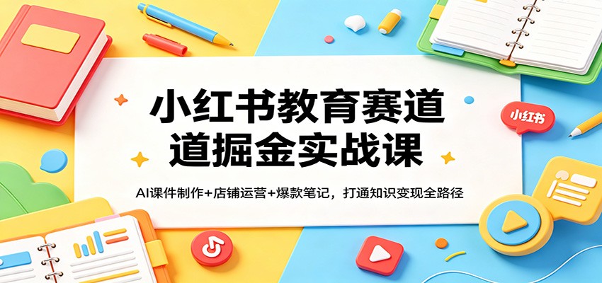 小红书教育赛道掘金实战课：AI课件制作+店铺运营+爆款笔记，打通知识变现全路径-轻创星球网