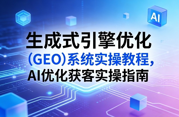 生成式引擎优化(GEO)系统实操教程，AI优化获客实操指南-轻创星球网