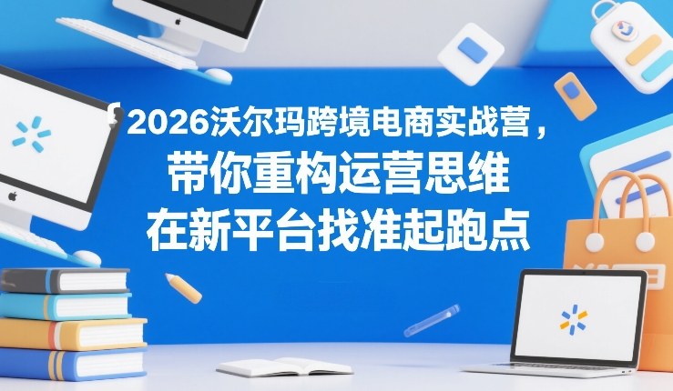 2026沃尔玛跨境电商实战营，带你重构运营思维，在新平台找准起跑点-轻创星球网