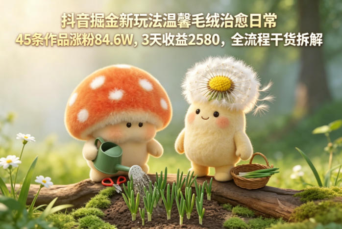 抖音掘金新玩法温馨毛绒治愈日常，45条作品涨粉84.6W，3天收益2580，全流程干货拆解-轻创星球网