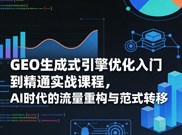 GEO生成式引擎优化入门到精通实战课程，AI时代的流量重构与范式转移-轻创星球网