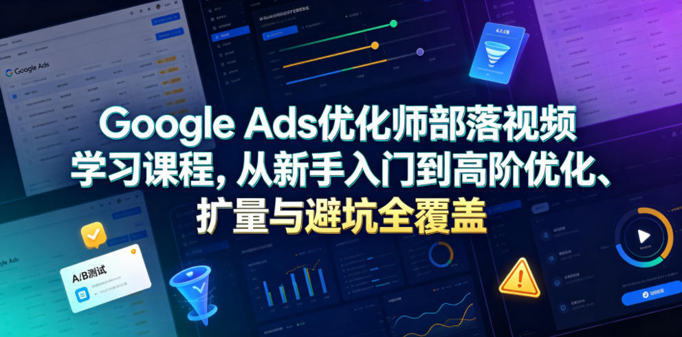 Google Ads优化师部落视频学习课程，从新手入门到高阶优化、扩量与避坑全覆盖(更新2026)-轻创星球网