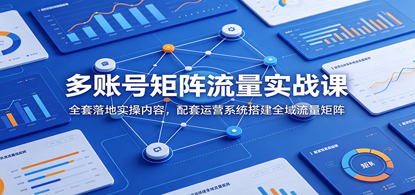 多账号矩阵流量实战课：全套落地实操内容，配套运营系统搭建全域流量矩阵-轻创星球网