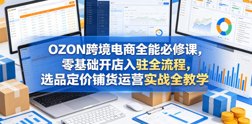 OZON跨境电商全能必修课，零基础开店入驻全流程，选品定价铺货运营实战全教学(更新0605)-轻创星球网