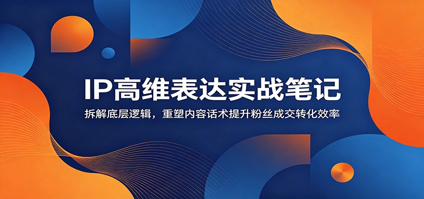 IP高维表达实战笔记：拆解底层逻辑，重塑内容话术提升粉丝成交转化效率-轻创星球网