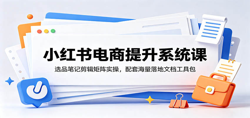 小红书电商提升系统课：选品笔记剪辑矩阵实操，配套海量落地文档工具包-轻创星球网