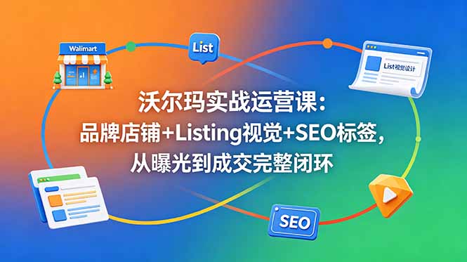 沃尔玛实战运营课：品牌店铺+Listing视觉+SEO标签，从曝光到成交完整闭环-轻创星球网