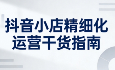 抖音小店精细化运营干货指南新版，助力商家系统提升店铺运营能力(更新26年6月)-轻创星球网